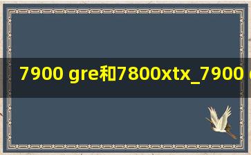 7900 gre和7800xtx_7900 gre和7800xt